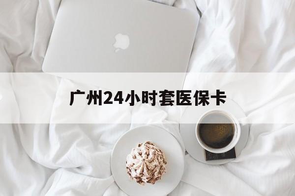 桂林广州24小时套医保卡(广州哪里有套医保卡地方)