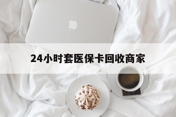 桂林24小时套医保卡回收商家(24小时套医保卡回收商家会知道吗)