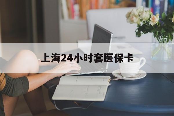 桂林上海24小时套医保卡(上海套医保卡一般几个点)
