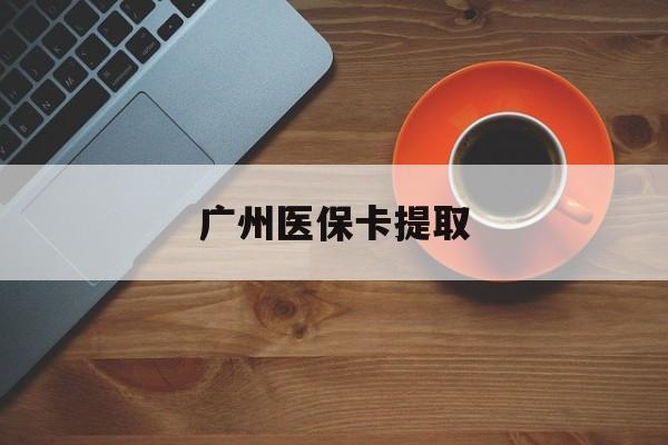 桂林广州医保卡提取(广州医保卡提取流程)